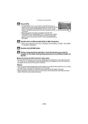 Page 172Connecting to other equipment
- 172 -
Using a drag-and-drop operation, move the pictures you want to 
acquire or the folder storing those pi ctures to any different folder on 
the PC.
∫ Disconnecting the USB connection cable safely
•Proceed with the hardware removal using “Safely Remove Hardware” on the task tray of the 
PC. If the icon is not displayed, check that [ACCESS] is not displayed on the LCD monitor of 
the digital camera before removing the hardware.
Note
•This unit cannot stand upright when...