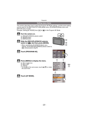 Page 23- 23 -
Preparation
This section describes how to select the Program AE Mode settings, and the same setting 
can be used for the [MOTION PICTURE] Mode menu, [PLAYBACK] Mode menu and 
[SETUP] menu as well.
Example: Setting [AF MODE] from [Ø] to [ š] in the Program AE Mode
Setting menu items
Turn the camera on.
A [REC]/[PLAYBACK] selector switch
B [MODE] button
C [MENU] button
Slide the [REC]/[PLAYBACK] selector 
switch to [ !], and then press [MODE].
•When selecting the [PLAYBACK] Mode menu 
settings, set...