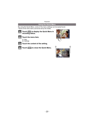 Page 25- 25 -
Preparation
By using the Quick Menu, some of the menu settings can be easily found.
•Some of the menu items cannot be set by the modes.
Touch [ ] to display the Quick Menu in 
recording status.
Touch the menu item.
A Item
B Settings
Touch the content of the setting.
Touch [ ] to close the Quick Menu.
Using the Quick Menu
AB 