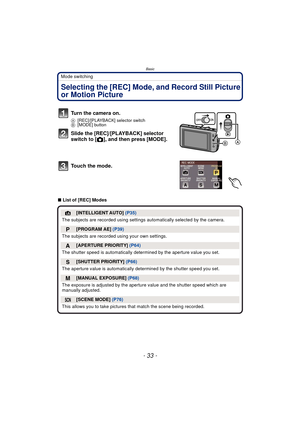 Page 33- 33 -
Basic
Mode switching
BasicSelecting the [REC] Mode, and Record Still Picture 
or Motion Picture
∫List of [REC] Modes
Turn the camera on.
A [REC]/[PLAYBACK] selector switch
B [MODE] button
Slide the [REC]/[PLAYBACK] selector 
switch to [ !], and then press [MODE].
Touch the mode.
¦[INTELLIGENT AUTO]  (P35)
The subjects are recorded using settings  automatically selected by the camera.
»[PROGRAM AE] (P39)
The subjects are recorded  using your own settings.
¹[APERTURE PRIORITY] (P64)
The shutter...