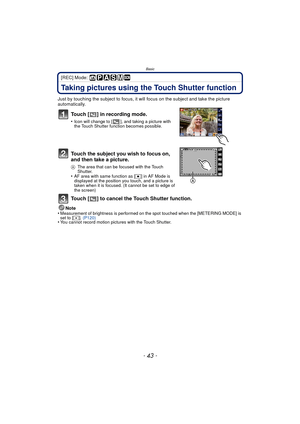 Page 43- 43 -
Basic
[REC] Mode: 
Taking pictures using the Touch Shutter function
Just by touching the subject to focus, it will focus on the subject and take the picture 
automatically.
Touch [ ] in recording mode.
•Icon will change to [ ], and taking a picture with 
the Touch Shutter function becomes possible.
Touch the subject you wish to focus on, 
and then take a picture.
AThe area that can be focused with the Touch 
Shutter.
•AF area with same function as [ Ø] in AF Mode is 
displayed at the position you...