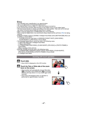 Page 47- 47 -
Basic
Note
•The indicated zoom magnification is an approximation.•“EZ” is an abbreviation of “Extended Optical Zoom”.•The Optical Zoom is set to Wide (1 k) when the camera is turned on.•If you use the Zoom function after focusing on the subject, focus on the subject again.•The lens barrel extends or retracts according to the zoom position. Take care not to interrupt 
the motion of the lens barrel while the zoom lever is rotated.
•When using the Digital Zoom, [STABILIZER] may not be effective.•When...