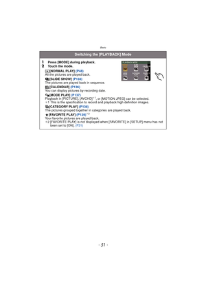 Page 51- 51 -
Basic
Switching the [PLAYBACK] Mode
1
Press [MODE] during playback.2Touch the mode. [NORMAL PLAY] (P48)
All the pictures are played back.
[SLIDE SHOW]  (P133)
The pictures are played back in sequence.
[CALENDAR]  (P136)
You can display pictures by recording date.
[MODE PLAY]  (P137)
Playback in [PICTURE], [AVCHD]
¢ 1, or [MOTION JPEG] can be selected.
¢1 This is the specification to re cord and playback high definition images.
[CATEGORY PLAY]  (P138)
The pictures grouped together in categories are...