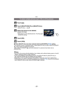 Page 53- 53 -
Basic
∫When [DELETE ALL] has been selected with the [FAVORITE] (P154)  setting
The selection screen is displayed again. Select [DELETE ALL] or [ALL DELETE EXCEPT 
Ü], select [YES] and delete the pictures. 
 ([ALL DELETE EXCEPT Ü] cannot be selected if no pictures have been set as 
[FAVORITE].)
Note
•
Do not turn the camera off while deleting. Use a battery with sufficient battery power or the AC 
adaptor (optional) and DC coupler (optional).
•If you touch [CANCEL] while deleting pictures using...