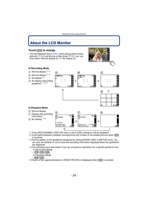 Page 54Advanced (Recording pictures)
- 54 -
Advanced (Recording pictures)About the LCD Monitor
Touch [ ] to change.
• During Playback Zoom (P50), while playing back motion 
pictures  (P140) and during a slide show  (P133), you can 
only select “Normal display E” or “No display  G”.
In Recording Mode
In Playback Mode
¢1 If the [HISTOGRAM] in [SETUP] menu is set to [ON], histogram will be displayed.
¢ 2 It will switch between available recording time and number of recordable pictures when [ ] 
is touched.
¢ 3 Set...