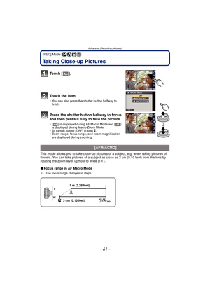 Page 61- 61 -
Advanced (Recording pictures)
[REC] Mode: 
Taking Close-up Pictures
To u c h  [ ] .
To u c h  t h e  i t e m .
•You can also press the shutter button halfway to 
finish.
Press the shutter button halfway to focus 
and then press it fully to take the picture.
•[ ] is displayed during AF Macro Mode and [ ] 
is displayed during Macro Zoom Mode.
•To cancel, select [OFF] in step 2.•Zoom range, focus range, and zoom magnification 
are displayed during zooming.
This mode allows you to take close-up...