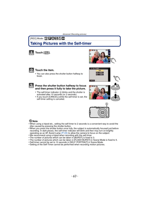 Page 63- 63 -
Advanced (Recording pictures)
[REC] Mode: 
Taking Pictures with the Self-timer
Note
•When using a tripod etc., setting the self-timer to 2 seconds is a convenient way to avoid the 
jitter caused by pressing the shutter button.
•When you press the shutter button once fully, the subject is automatically focused just before 
recording. In dark places, the self-timer in dicator will blink and then may turn on brightly 
operating as an AF Assist Lamp  (P125) to allow the camera to focus on the...