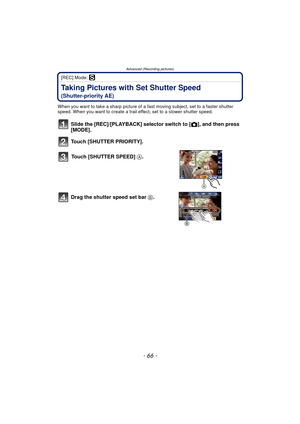 Page 66Advanced (Recording pictures)
- 66 -
[REC] Mode: ´
Taking Pictures with Set Shutter Speed 
(Shutter-priority AE)
When you want to take a sharp picture of a fast moving subject, set to a faster shutter 
speed. When you want to create a trail effect, set to a slower shutter speed.
Slide the [REC]/[PLAYBACK] selector switch to [!], and then press 
[MODE].
Touch [SHUTTER PRIORITY].
Touch [SHUTTER SPEED]  A.
Drag the shutter speed set bar  B.
A 