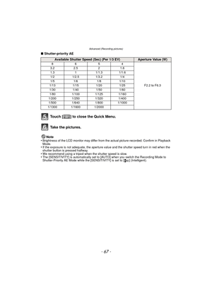 Page 67- 67 -
Advanced (Recording pictures)
∫Shutter-priority AE
Note
•
Brightness of the LCD monitor may differ from th e actual picture recorded. Confirm in Playback 
Mode.
•If the exposure is not adequate, the aperture value and the shutter speed turn in red when the 
shutter button is pressed halfway.
•We recommend using a tripod when the shutter speed is slow.•The [SENSITIVITY] is automatically set to [AUTO] when you switch the Recording Mode to 
Shutter-Priority AE Mode while the [SENSITIVITY] is set to [...