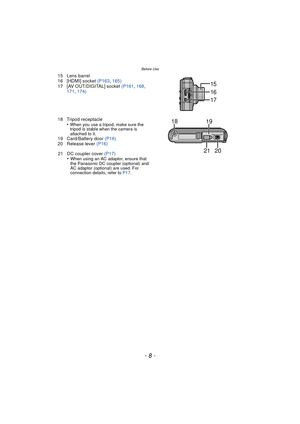 Page 8Before Use
- 8 -
15 Lens barrel
16 [HDMI] socket (P163, 165)
17 [AV OUT/DIGITAL] socket (P161 , 168 , 
171,  174)
18 Tripod receptacle •
When you use a tripod, make sure the 
tripod is stable wh en the camera is 
attached to it.
19 Card/Battery door  (P16)
20 Release lever  (P16)
21 DC coupler cover (P17) •
When using an AC adaptor, ensure that 
the Panasonic DC coupler (optional) and 
AC adaptor (optional) are used. For 
connection details, refer to  P17.
16
17
15
1819
2021 