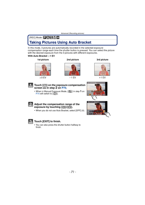 Page 71- 71 -
Advanced (Recording pictures)
[REC] Mode: 
Taking Pictures Using Auto Bracket
In this mode, 3 pictures are automatically recorded in the selected exposure 
compensation range each time the shutter button is pressed. You can select the picture 
with the desired exposure from the 3 p ictures with different exposures.
With Auto Bracket  d1EV
 1st picture 2nd picture 3rd picture
d 0EV j1EV i1EV
Touch [ ] on the exposure compensation 
screen as in step 2 on P70.
•When in Manual Exposure Mode, [ ] in...