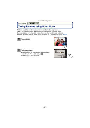 Page 73- 73 -
Advanced (Recording pictures)
[REC] Mode: 
Taking Pictures using Burst Mode
Pictures are taken continuously while the shutter button is pressed.
Select the ones you really like from  among the pictures you have taken.
Burst speed can be selected to match t he recording conditions or subjects.
Pictures recorded in Burst Mode will  be recorded as a burst picture group  (P129).
To u c h  [ ] .
To u c h  t h e  i t e m .
•Description of the select ed item is displayed by 
selecting the item and...