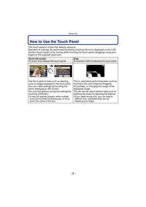 Page 9- 9 -
Before Use
How to Use the Touch Panel
This touch panel is a type that detects pressure.
Operation or settings are performed by directly touching the icons displayed on the LCD 
monitor (touch panel) or by moving while touching the touch panel (dragging) using your 
fingers or the supplied stylus pen.
Touch the screenTo touch and release the touch panel.DragA movement without releasing the touch panel.
Use this to perform tasks such as selecting 
icons or images displayed on the touch panel.
You can...