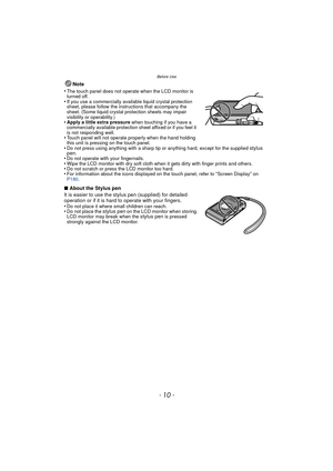 Page 10Before Use
- 10 -
Note
•
The touch panel does not operate when the LCD monitor is 
turned off.
•If you use a commercially available liquid crystal protection 
sheet, please follow the instructions that accompany the 
sheet. (Some liquid crystal protection sheets may impair 
visibility or operability.)
•Apply a little extra pressure  when touching if you have a 
commercially available protection sheet affixed or if you feel it 
is not responding well.
•Touch panel will not operate properly when the hand...