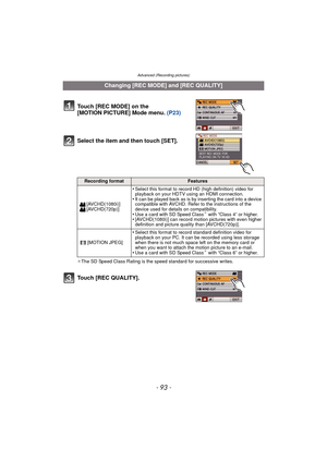 Page 93- 93 -
Advanced (Recording pictures)
Select the item and then touch [SET].
¢The SD Speed Class Rating is the speed standard for successive writes.
Touch [REC QUALITY].
Changing [REC MODE] and [REC QUALITY]
Touch [REC MODE] on the 
[MOTION PICTURE] Mode menu.  (P23)
Recording formatFeatures
[AVCHD(1080i)]
[AVCHD(720p)]
•Select this format to record HD (high definition) video for 
playback on your HDTV using an HDMI connection.
•It can be played back as is by inserting the card into a device 
compatible...
