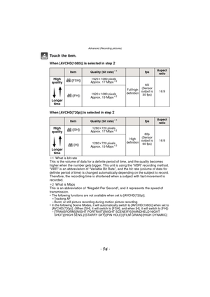 Page 94Advanced (Recording pictures)
- 94 -
To u c h  t h e  i t e m .
When [AVCHD(1080i)] is selected in step 2
When [AVCHD(720p)] is selected in step 2
¢1What is bit rate
This is the volume of data for a definite period of time, and the quality becomes 
higher when the number gets bigger. This unit is using the “VBR” recording method. 
“VBR” is an abbreviation of “Variable Bit Rate”, and the bit rate (volume of data for 
definite period of time) is changed automatically depending on the subject to record....
