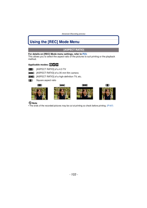 Page 103- 103 -
Advanced (Recording pictures)
Using the [REC] Mode Menu
For details on [REC] Mode menu settings, refer to P23.
This allows you to select the aspect ratio of  the pictures to suit printing or the playback 
method.
Applicable modes: 
·¿
Note
•The ends of the recorded pictures may be cut at printing so check before printing.  (P187)
 [ASPECT RATIO]
[X ]: [ASPECT RATIO] of a 4:3 TV
[Y ]: [ASPECT RATIO] of a 35 mm film camera
[W ]: [ASPECT RATIO] of a high-definition TV, etc.
[] : Square aspect ratio...