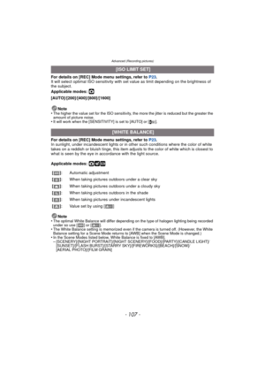 Page 107- 107 -
Advanced (Recording pictures)
For details on [REC] Mode menu settings, refer to P23.
It will select optimal ISO sensitivity with set value as limit depending on the brightness of 
the subject.
Applicable modes: 
·
[AUTO]/[200]/[400]/[800]/[1600]
Note
•
The higher the value set for the ISO sensitivity, the more the jitter is reduced but the greater the 
amount of picture noise.
•It will work when the [SENSITIVITY] is set to [AUTO] or [ ].
For details on [REC] Mode menu settings, refer to  P23.
In...