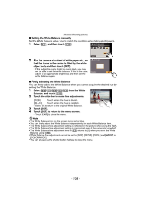 Page 108Advanced (Recording pictures)
- 108 -
∫Setting the White Balance manually
Set the White Balance value. Use to match the condition when taking photographs.
1Select [ ], and then touch [ ].
2Aim the camera at a sheet of white paper etc., so 
that the frame in the center is filled by the white 
object only and then touch [SET].
•
If the subject is overly bright or overly dark, you may 
not be able to set the white balance. If this is the case, 
adjust to an appropriate brightness and then set the 
white...