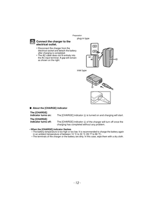 Page 12Preparation
- 12 -
∫ About the [CHARGE] indicator
•
When the [CHARGE] indicator flashes–The battery temperature is too high or too low. It is recommended to charge the battery again 
in an ambient temperature of between 10 oC to 30 oC (50 oF to 86 oF).
–The terminals of the charger or the battery are dirty. In this case, wipe them with a dry cloth.
Connect the charger to the 
electrical outlet.
•Disconnect the charger from the 
electrical socket and detach the battery 
after charging is completed.
•The...