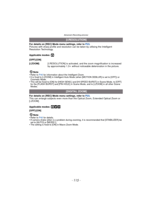 Page 115- 115 -
Advanced (Recording pictures)
For details on [REC] Mode menu settings, refer to P23.
Pictures with sharp profile and resolution can be taken by utilising the Intelligent 
Resolution Technology.
Applicable modes: 
·
Note
•Refer to P45  for information about the Intelligent Zoom.•It is fixed to [i.ZOOM] in Intelligent Auto Mode (when [MOTION DEBLUR] is set to [OFF]) or 
Cosmetic Mode.
•This will be fixed to [ON] for [HIGH SENS.] and [HI-SPEED BURST] in Scene Mode, to [OFF] 
for the [FLASH BURST]...