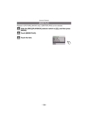 Page 126Advanced (Playback)
- 126 -
Playback in [PICTURE], [AVCHD Lite], or [MOTION JPEG] can be selected.
Slide the [REC]/[PLAYBACK] selector switch to [(], and then press 
[MODE].
Touch [MODE PLAY].
.
[MODE PLAY]
To u c h  t h e  i t e m . 