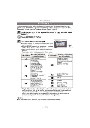 Page 127- 127 -
Advanced (Playback)
This mode allows you to search images by Scene Mode or other categories (such as 
[PORTRAIT], [SCENERY] or [NIGHT SCENERY]) and sort the pictures into each of the 
categories. You can then play back the pictures in each category.
Slide the [REC]/[PLAYBACK] selector switch to [ (], and then press 
[MODE].
Touch [CATEGORY PLAY].
¢Play back by selecting and touching the picture of the person you desire to play back.
Face Recognition may not be possible or may not recognize faces...