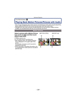 Page 129- 129 -
Advanced (Playback)
[PLAYBACK] Mode: ¸
Playing Back Motion Pictures/Pictures with Audio
•This unit was designed to play motion pictures and still pictures with audio using the QuickTime 
Motion JPEG and AVCHD Lite formats that were taken with this model (only).
•Only [AVCHD Lite] motion pictures recorded with this unit and Panasonic digital cameras 
(LUMIX) can be played back with this unit as AVCHD Lite format.
Motion pictures
Select a picture with a Motion Picture 
icon (such as [ ]) and then...
