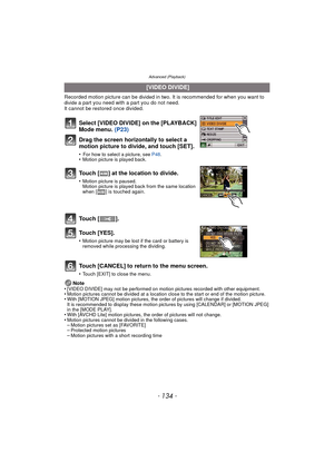 Page 134Advanced (Playback)
- 134 -
Recorded motion picture can be divided in two. It is recommended for when you want to divide a part you need with a part you do not need.
It cannot be restored once divided.
Touch [CANCEL] to return to the menu screen.
•Touch [EXIT] to close the menu.
Note
•[VIDEO DIVIDE] may not be performed on motion pictures recorded with other equipment.•Motion pictures cannot be divided at a location close to the start or end of the motion picture.•With [MOTION JPEG] motion pictures, the...