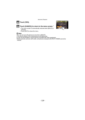 Page 139- 139 -
Advanced (Playback)
Touch [YES].
Touch [CANCEL] to return to the menu screen.
¢
¢The menu screen is automatically restored when [MULTI] is 
selected.
•Touch [EXIT] to close the menu.
Note
•You can set up to 50 pictures at one time in [MULTI].•The picture quality of the resized picture will deteriorate.•It may not be possible to resize pictures recorded with other equipment.•Motion pictures, pictures with audio, and pi ctures stamped with [TEXT STAMP] cannot be 
resized. 