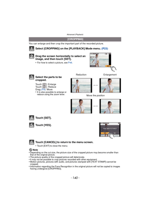 Page 140Advanced (Playback)
- 140 -
You can enlarge and then crop the important part of the recorded picture.
Select [CROPPING] on the [PLAYBACK] Mode menu. (P23)
Touch [SET].
Touch [YES].
Touch [CANCEL] to return to the menu screen.
•Touch [EXIT] to close the menu.
Note
•Depending on the cut size, the picture size of the cropped picture may become smaller than 
that of the original picture.
•The picture quality of the cropped picture will deteriorate.•It may not be possible to crop pictures recorded with other...