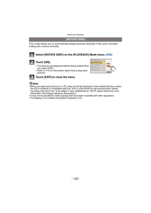 Page 142Advanced (Playback)
- 142 -
This mode allows you to automatically display pictures vertically if they were recorded 
holding the camera vertically.
Select [ROTATE DISP.] on the [PLAYBACK] Mode menu.  (P23)
Note
•When you play back pictures on a PC, they canno t be displayed in the rotated direction unless 
the OS or software is compatible with Exif. Exif  is a file format for still pictures which allows 
recording information etc. to be added. It was established by “JEITA (Japan Electronics and...