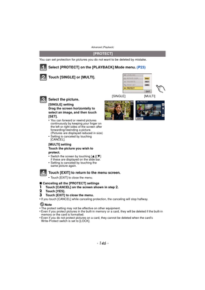 Page 146Advanced (Playback)
- 146 -
You can set protection for pictures you do not want to be deleted by mistake.
Select [PROTECT] on the [PLAYBACK] Mode menu.  (P23)
Touch [EXIT] to return to the menu screen.
•Touch [EXIT] to close the menu.
∫ Canceling all the [PROTECT] settings1Touch [CANCEL] on the screen shown in step 2.2Touch [YES].
3Touch [EXIT] to close the menu.
•If you touch [CANCEL] while  canceling protection, the canceling will stop halfway.
Note
•The protect setting may not be effective on other...