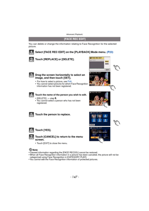 Page 147- 147 -
Advanced (Playback)
You can delete or change the information relating to Face Recognition for the selected 
picture.
Select [FACE REC EDIT] on the [PLAYBACK] Mode menu. (P23)
Note
•Cleared information regarding the [FACE RECOG.] cannot be restored.•When all Face Recognition information in a picture has been canceled, the picture will not be 
categorized using Face Recognition in [CATEGORY PLAY].
•You cannot edit the Face Recognition information of protected pictures.
  [FACE REC EDIT]
Touch...