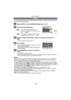 Page 148Advanced (Playback)
- 148 -
You can copy data of pictures you have taken from the built-in memory onto a card or from 
a card into the built-in memory.
Select [COPY] on the [PLAYBACK] Mode menu.  (P23)
Touch the copy destination.
Drag the screen horizontally to select an image, and then touch 
[SET].
•For how to select a picture, see  P48.
Touch [YES].
•If you touch [CANCEL] while copying pictures, the 
copying will stop halfway.
•Do not turn the camera off at any point during the 
copying process.
Touch...