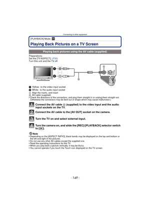 Page 149- 149 -
Connecting to other equipment
[PLAYBACK] Mode: ¸
Connecting to other equipmentPlaying Back Pictures on a TV Screen
Preparations:
Set the [TV ASPECT]. (P30)
Turn this unit and the TV off.
1 Yellow: to the video input socket
2 White: to the audio input socket
A Align the marks, and insert.
B AV cable (supplied)
•Check the directions of the connectors, and plug them straight in or unplug them straight out. 
(Otherwise the connectors may be bent out of shape which may cause malfunction.)
Connect the...