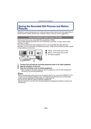 Page 156Connecting to other equipment
- 156 -
Saving the Recorded Still Pictures and Motion 
Pictures
Methods to export still pictures and motion pictures to other devices will vary depending on 
the file format. (JPEG, AVCHD Lite, or Motion JPEG). Here are a few suggestions.
File formats that can be used: [AVCHD Lite], [Motion JPEG]
Copy images played back with this unit to  DVD disc, hard disk, or video using a DVD 
recorder, or video.
This can be played back with equipment that is not compatible with high...