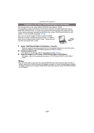 Page 157- 157 -
Connecting to other equipment
File formats that can be used: [JPEG], [AVCHD Lite], [Motion JPEG]
It is possible to acquire still pictures and motion pictures recorded in [AVCHD Lite] or 
[MOTION JPEG] formats, or create conventional standard quality DVD video from the 
motion picture that was recorded as [A VCHD Lite], using “PHOTOfunSTUDIO 5.0 HD 
Edition” in the CD-ROM (supplied). (P158)
Also, you can write images to DVD, combine multiple 
pictures to create a single  panorama picture, or...