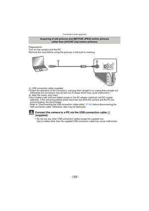 Page 159- 159 -
Connecting to other equipment
Preparations:
Turn on the camera and the PC.
Remove the card before using the pictures in the built-in memory.
AUSB connection cable (supplied)•Check the directions of the connectors, and plug them straight in or unplug them straight out. 
(Otherwise the connectors may be bent out of shape which may cause malfunction.)
B Align the marks, and insert.
•Use a battery with sufficient battery power or the AC adaptor (optional) and DC coupler 
(optional). If the remaining...