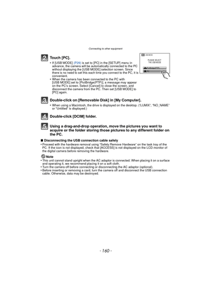 Page 160Connecting to other equipment
- 160 -
Using a drag-and-drop operation, move the pictures you want to 
acquire or the folder storing those pi ctures to any different folder on 
the PC.
∫ Disconnecting the USB connection cable safely
•Proceed with the hardware removal using “Safely Remove Hardware” on the task tray of the 
PC. If the icon is not displayed, check that [ACCESS] is not displayed on the LCD monitor of 
the digital camera before removing the hardware.
Note
•This unit cannot stand upright when...