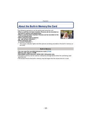 Page 18Preparation
- 18 -
About the Built-in Memory/the Card
•You can copy the recorded pictures to a card. (P148)•Memory size: Approx. 40 MB•Recordable motion pictures: QVGA (320k240 pixels) only•The built-in memory can be used as a temporary storage device when the card being used 
becomes full.
•The access time for the built-in memory may be longer than the access time for a card.
The following operations can be performed using this unit.
•When a card has not been inserted: Pictures can be recorded on 
the...