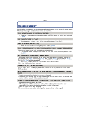 Page 177- 177 -
Others
Message Display
Confirmation messages or error messages will be displayed on the screen in some cases.
The major messages are described below as examples.
[THIS MEMORY CARD IS WRITE-PROTECTED]
>The Write-Protect switch on the card is moved to [LOCK]. Move the switch back to unlock 
it. (P19)
[NO VALID PICTURE TO PLAY]
>Record a picture or insert a card with a recorded picture and then play it.
[THIS PICTURE IS PROTECTED]
>Delete the picture after canceling the protect setting.  (P146)...