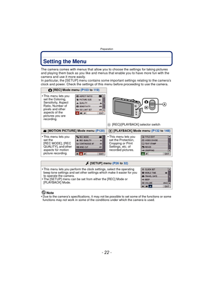Page 22Preparation
- 22 -
Setting the Menu
The camera comes with menus that allow you to choose the settings for taking pictures 
and playing them back as you like and menus that enable you to have more fun with the 
camera and use it more easily.
In particular, the [SETUP] menu contains some important settings relating to the camera’s 
clock and power. Check the settings of this menu before proceeding to use the camera.
Note
•
Due to the camera’s specifications, it may not be possible to set some of the...