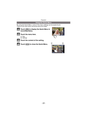 Page 25- 25 -
Preparation
By using the Quick Menu, some of the menu settings can be easily found.
•Some of the menu items cannot be set by the modes.
Touch [ ] to display the Quick Menu in 
recording status.
Touch the menu item.
A Item
B Settings
Touch the content of the setting.
Touch [ ] to close the Quick Menu.
Using the Quick Menu
BA 