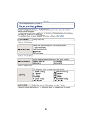 Page 26Preparation
- 26 -
Perform these settings if you need to.
About the Setup Menu
[CLOCK SET], [ECONOMY] and [AUTO REVIEW] are important items. Check their 
settings before using them.
•
In the Intelligent Auto Mode, only [CLOCK SET], [WORLD TIME], [BEEP], [LANGUAGE] and 
[STABILIZER DEMO.] (P32) can be set.
For details on how to select the [SETUP] menu settings, refer to  P23.
•
Refer to P20  for details.
•Refer to P101 for details.
•Refer to P98 for details.
•When you connect the camera to a TV, the...