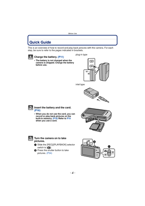 Page 4Before Use
- 4 -
Before UseQuick Guide
This is an overview of how to record and play back pictures with the camera. For each 
step, be sure to refer to the pages indicated in brackets.
Charge the battery. (P11)
•The battery is not charged when the 
camera is shipped. Charge the battery 
before use.
plug-in type
inlet type
Insert the battery and the card.  
(P16)
•When you do not use the card, you can 
record or play back pictures on the 
built-in memory. (P18) Refer to  P19 
when you use a card.
Turn the...