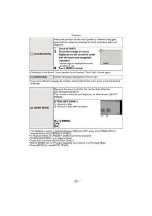 Page 32Preparation
- 32 -
•Calibration is not done if correct position is not touched. Touch the [i] mark again.
•If you set a different language by mistake, select [~] from the menu icons to set the desired 
language.
•The Stabilizer function is switched between [ON] and [OFF] every time [STABILIZER] is 
touched during the [STABILIZER DEMO.].
•In Playback Mode, [STABILIZER DEMO.] cannot be displayed.•[STABILIZER DEMO.] is an approximation.•Touch [EXIT] to close [STABILIZER DEMO.].•[AUTO DEMO] has no TV output...