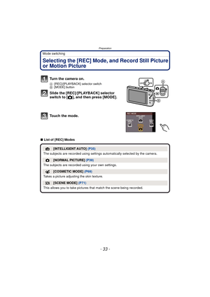 Page 33- 33 -
Preparation
Mode switching
Selecting the [REC] Mode, and Record Still Picture 
or Motion Picture
∫List of [REC] Modes
Turn the camera on.
A [REC]/[PLAYBACK] selector switch
B [MODE] button
Slide the [REC]/[PLAYBACK] selector 
switch to [ !], and then press [MODE].
Touch the mode.
¦[INTELLIGENT AUTO]  (P35)
The subjects are recorded using settings  automatically selected by the camera.
![NORMAL PICTURE] (P39)
The subjects are recorded  using your own settings.
[COSMETIC MODE] (P69)
Takes a picture...
