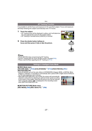 Page 37- 37 -
Basic
It is possible to set the focus and exposure to the specified subject. Focus and exposure 
will keep following the subject aut omatically even if it moves.
1Touch the subject.
•AF Tracking frame will be displayed in yellow, and it will determine 
the most appropriate scene for the locked subject.
•AF Tracking is canceled when [CANCEL] is touched.
2Press the shutter button halfway to 
focus and then press it fully to take the picture.
Note
•
[FACE RECOG.] does not work during AF Tracking.•Use...