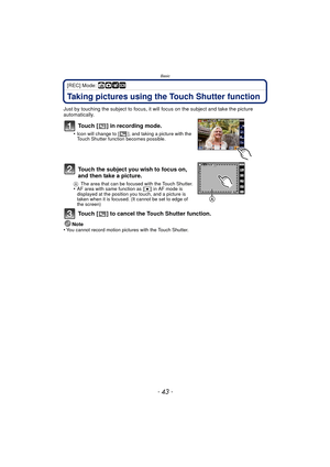 Page 43- 43 -
Basic
[REC] Mode: ñ· ¿
Taking pictures using the Touch Shutter function
Just by touching the subject to focus, it will focus on the subject and take the picture 
automatically.
Touch [ ] in recording mode.
•Icon will change to [ ], and taking a picture with the 
Touch Shutter function becomes possible.
Touch the subject you wish to focus on, 
and then take a picture.
AThe area that can be focused with the Touch Shutter.•AF area with same function as [ Ø] in AF mode is 
displayed at the position...